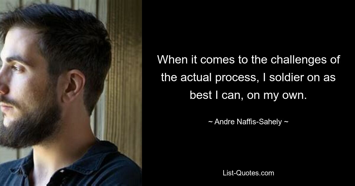 When it comes to the challenges of the actual process, I soldier on as best I can, on my own. — © Andre Naffis-Sahely