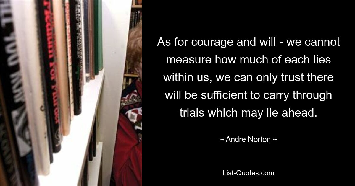 As for courage and will - we cannot measure how much of each lies within us, we can only trust there will be sufficient to carry through trials which may lie ahead. — © Andre Norton