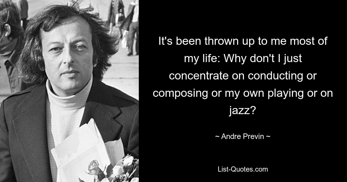 It's been thrown up to me most of my life: Why don't I just concentrate on conducting or composing or my own playing or on jazz? — © Andre Previn