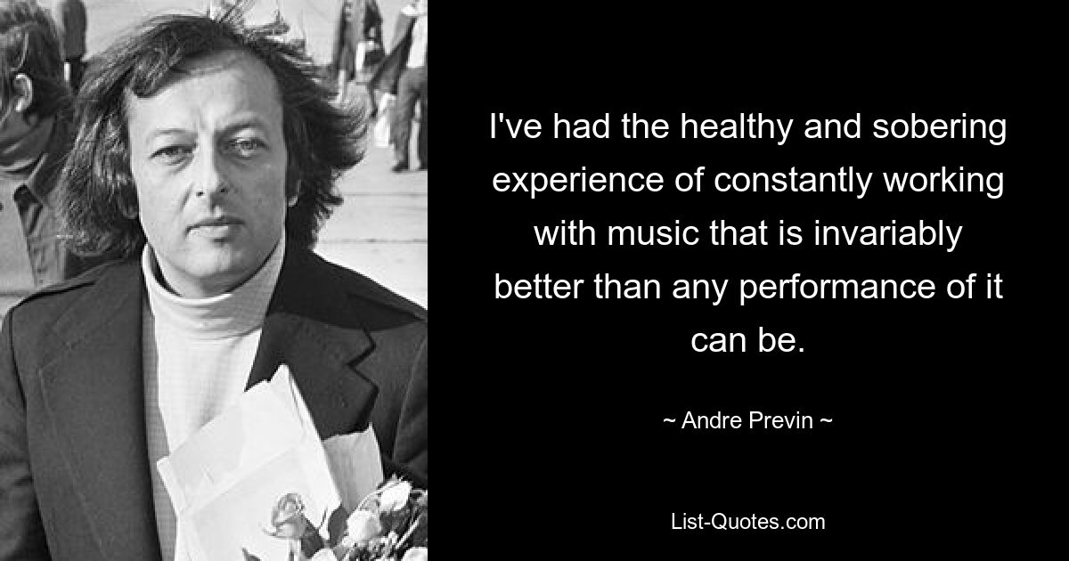 I've had the healthy and sobering experience of constantly working with music that is invariably better than any performance of it can be. — © Andre Previn