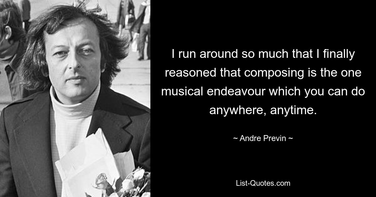 I run around so much that I finally reasoned that composing is the one musical endeavour which you can do anywhere, anytime. — © Andre Previn