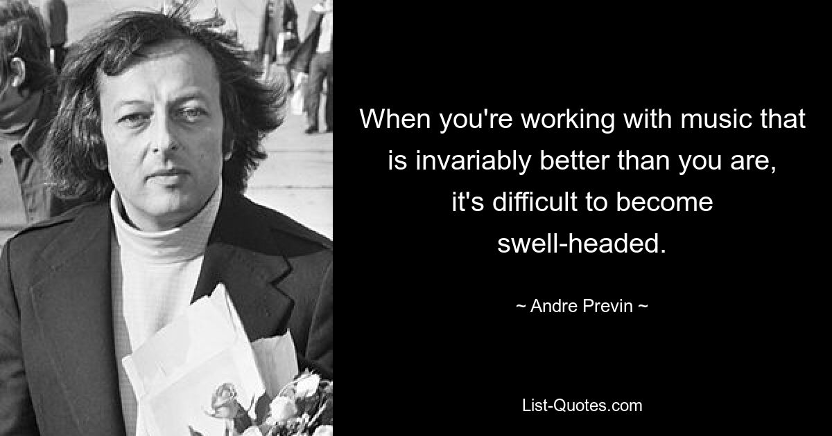 When you're working with music that is invariably better than you are, it's difficult to become swell-headed. — © Andre Previn