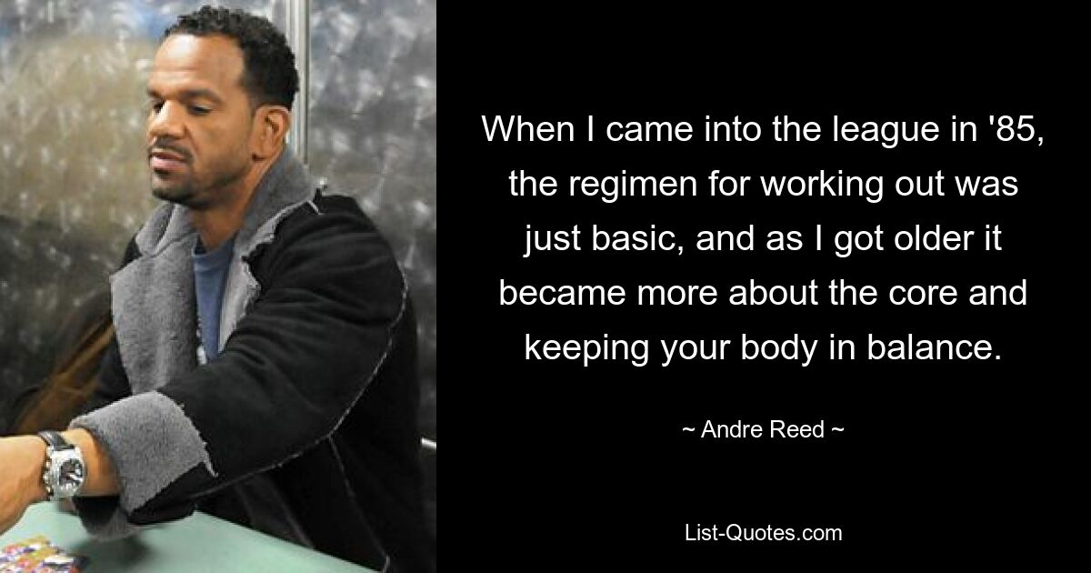 When I came into the league in '85, the regimen for working out was just basic, and as I got older it became more about the core and keeping your body in balance. — © Andre Reed