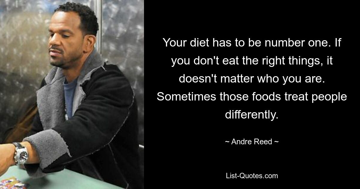 Your diet has to be number one. If you don't eat the right things, it doesn't matter who you are. Sometimes those foods treat people differently. — © Andre Reed