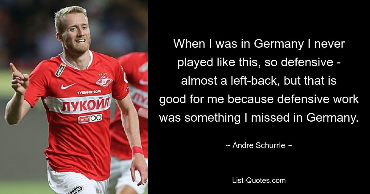 When I was in Germany I never played like this, so defensive - almost a left-back, but that is good for me because defensive work was something I missed in Germany. — © Andre Schurrle