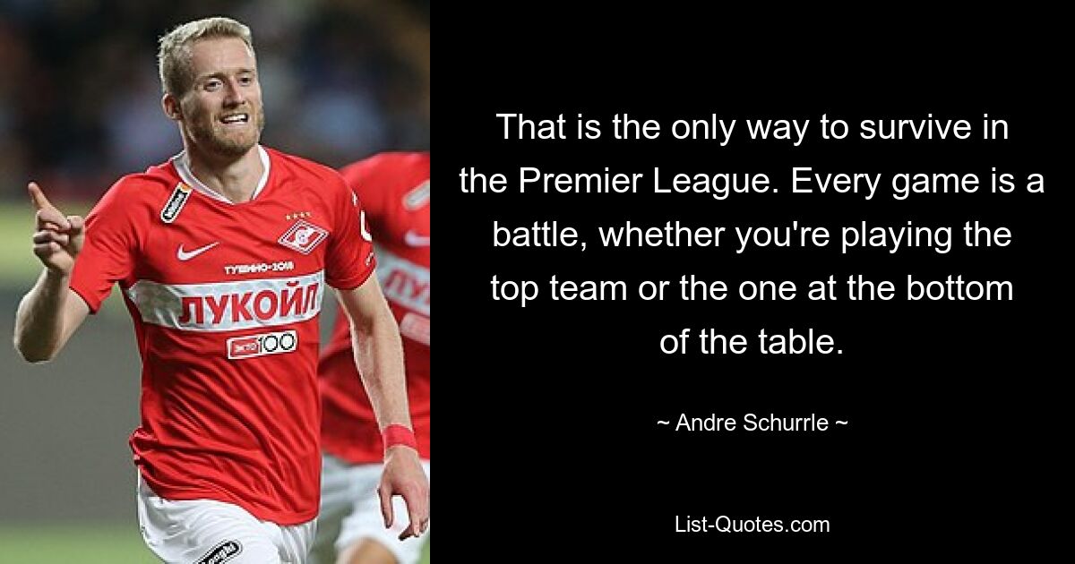 That is the only way to survive in the Premier League. Every game is a battle, whether you're playing the top team or the one at the bottom of the table. — © Andre Schurrle