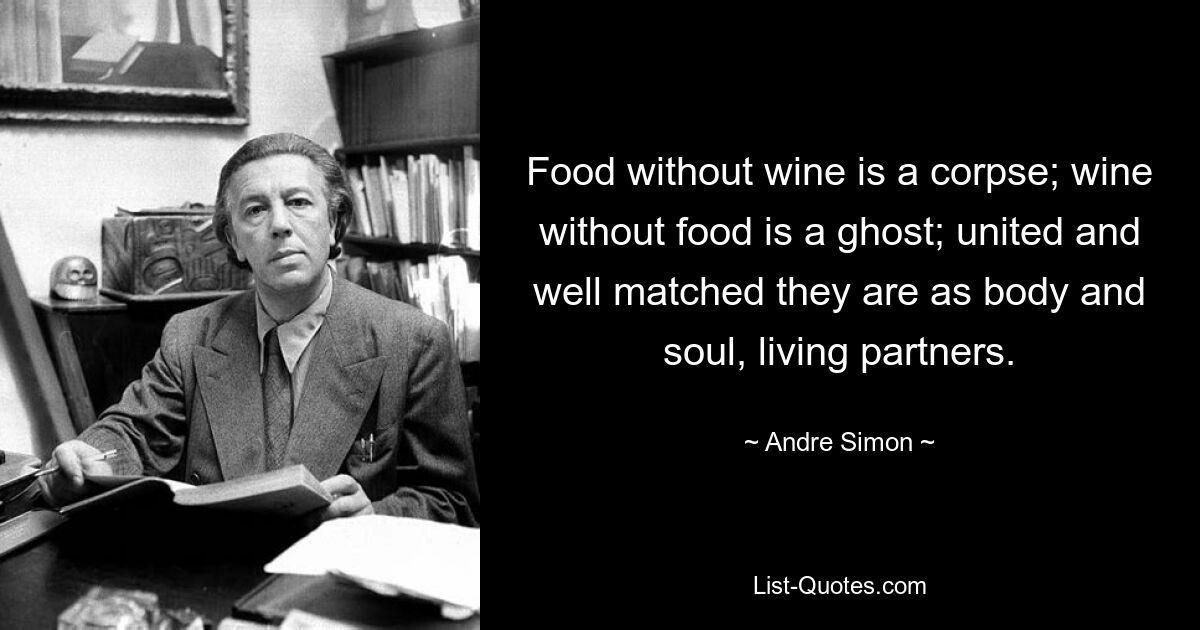 Food without wine is a corpse; wine without food is a ghost; united and well matched they are as body and soul, living partners. — © Andre Simon