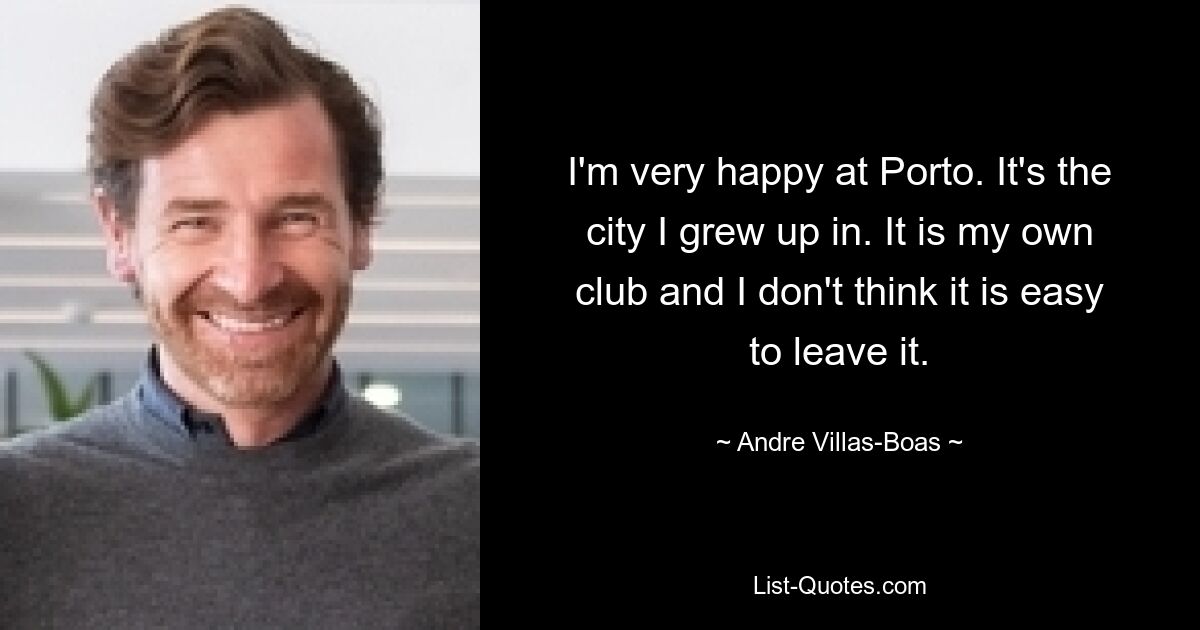 I'm very happy at Porto. It's the city I grew up in. It is my own club and I don't think it is easy to leave it. — © Andre Villas-Boas