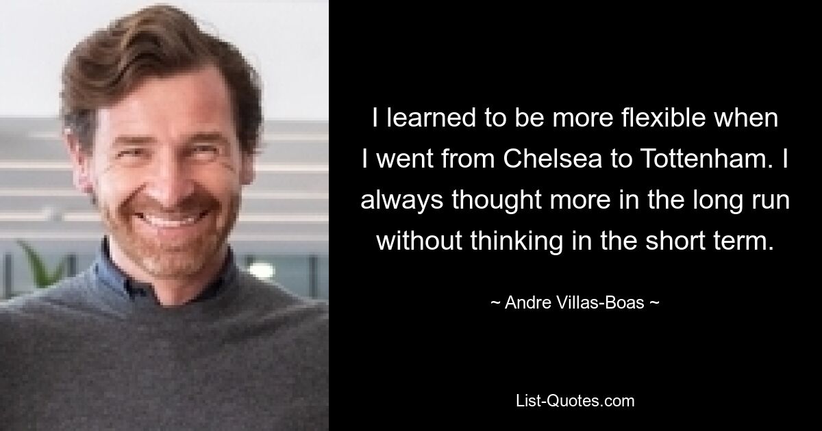 I learned to be more flexible when I went from Chelsea to Tottenham. I always thought more in the long run without thinking in the short term. — © Andre Villas-Boas