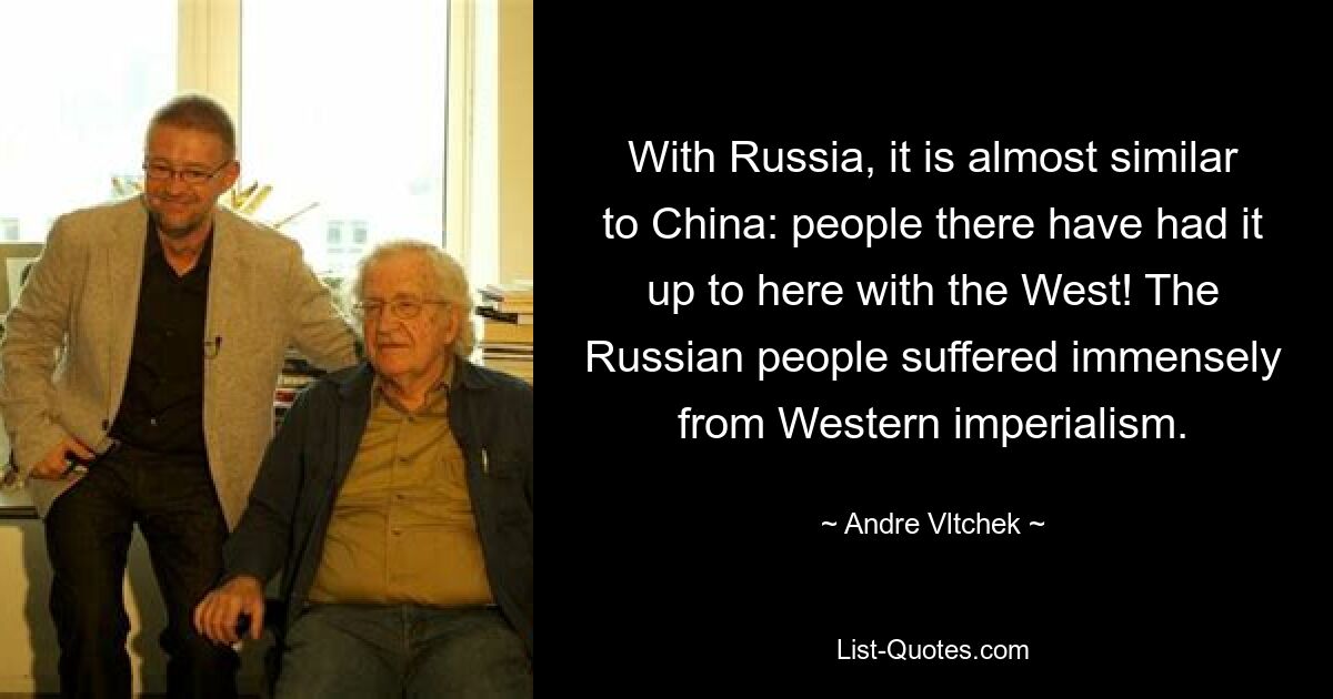 With Russia, it is almost similar to China: people there have had it up to here with the West! The Russian people suffered immensely from Western imperialism. — © Andre Vltchek