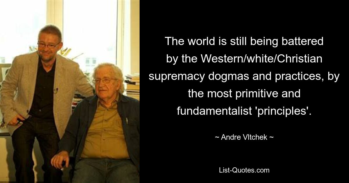 The world is still being battered by the Western/white/Christian supremacy dogmas and practices, by the most primitive and fundamentalist 'principles'. — © Andre Vltchek