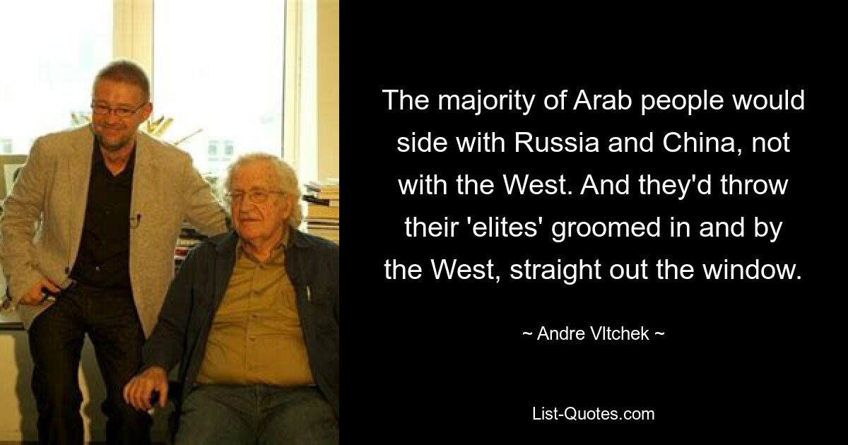 The majority of Arab people would side with Russia and China, not with the West. And they'd throw their 'elites' groomed in and by the West, straight out the window. — © Andre Vltchek