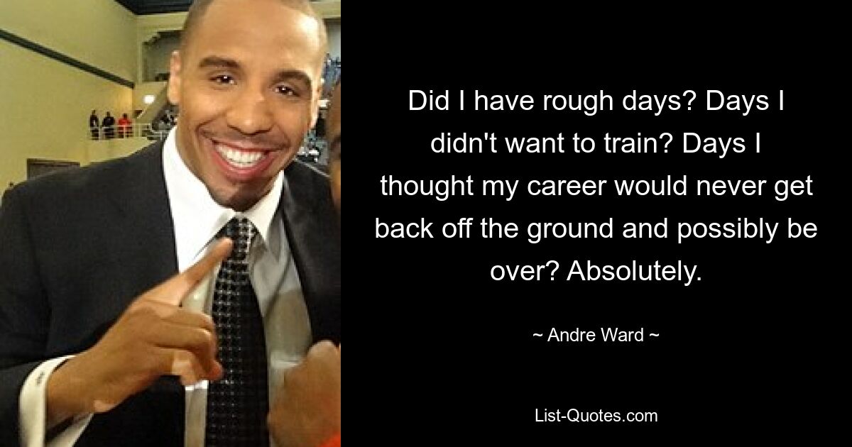 Did I have rough days? Days I didn't want to train? Days I thought my career would never get back off the ground and possibly be over? Absolutely. — © Andre Ward