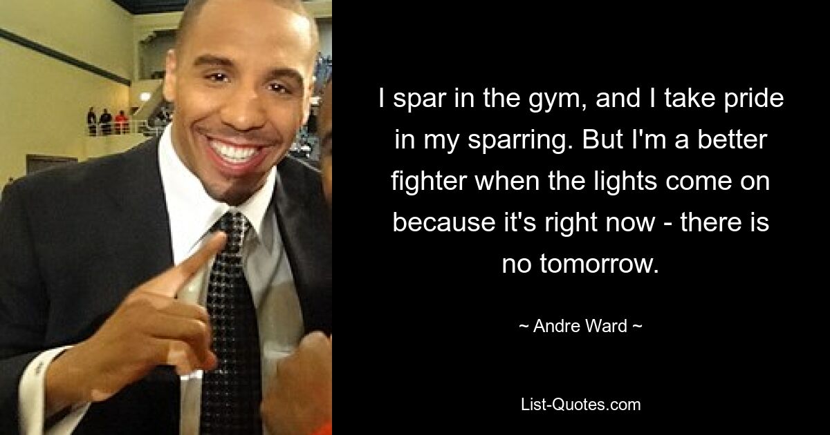 I spar in the gym, and I take pride in my sparring. But I'm a better fighter when the lights come on because it's right now - there is no tomorrow. — © Andre Ward