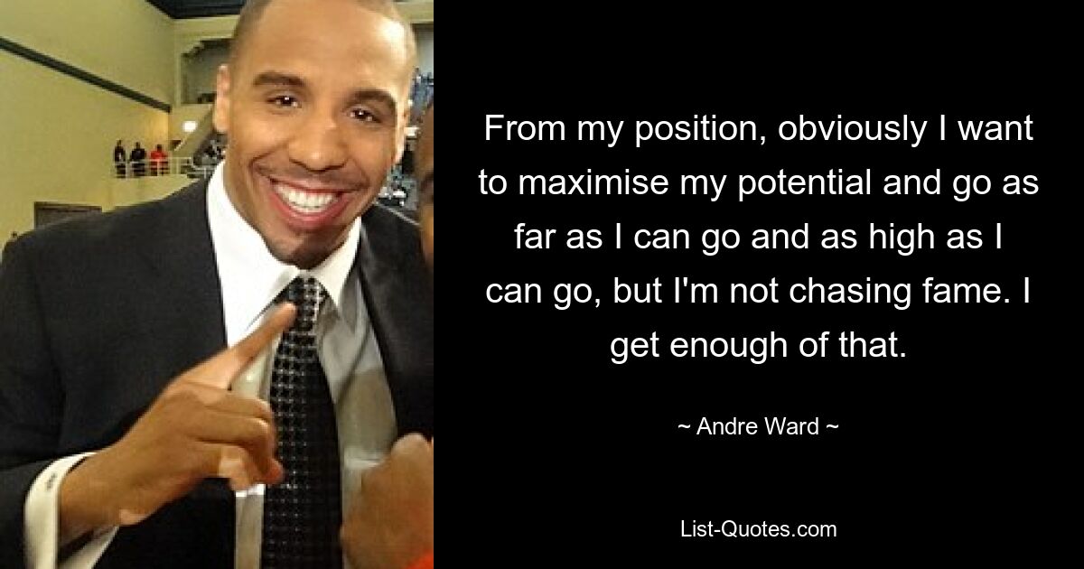 From my position, obviously I want to maximise my potential and go as far as I can go and as high as I can go, but I'm not chasing fame. I get enough of that. — © Andre Ward