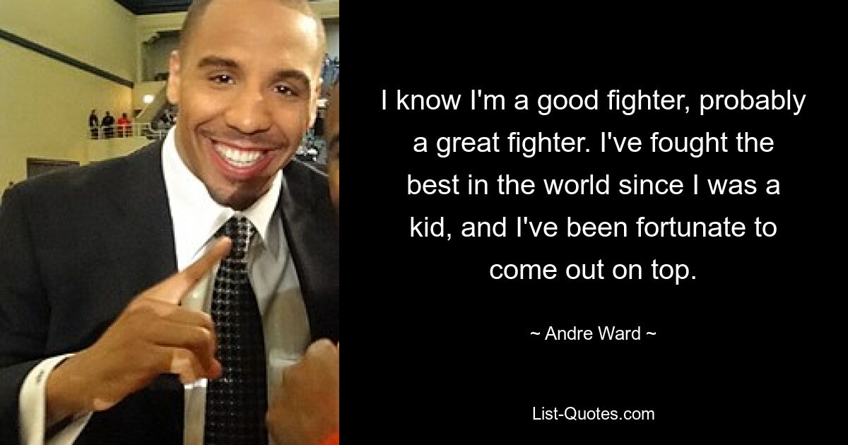 I know I'm a good fighter, probably a great fighter. I've fought the best in the world since I was a kid, and I've been fortunate to come out on top. — © Andre Ward