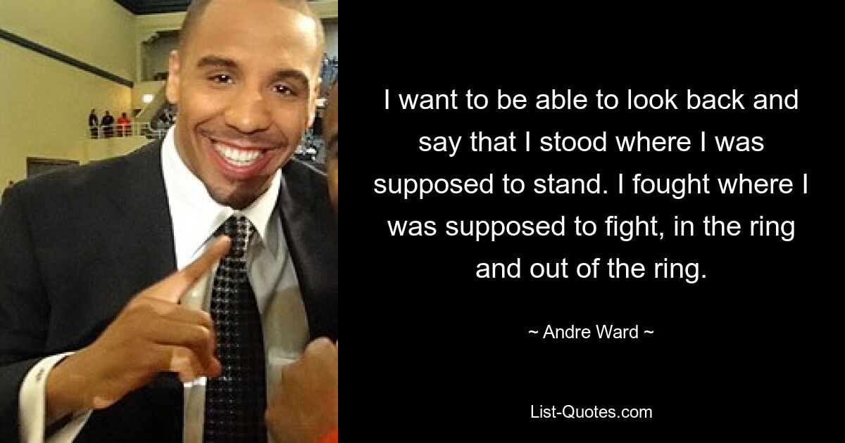 I want to be able to look back and say that I stood where I was supposed to stand. I fought where I was supposed to fight, in the ring and out of the ring. — © Andre Ward