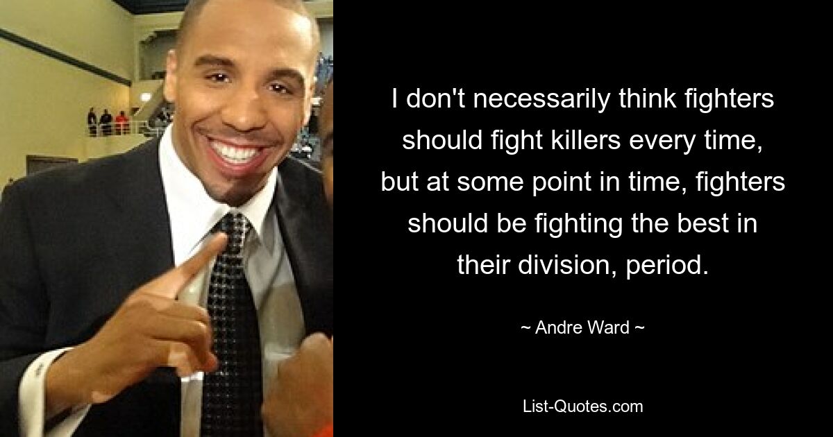 I don't necessarily think fighters should fight killers every time, but at some point in time, fighters should be fighting the best in their division, period. — © Andre Ward