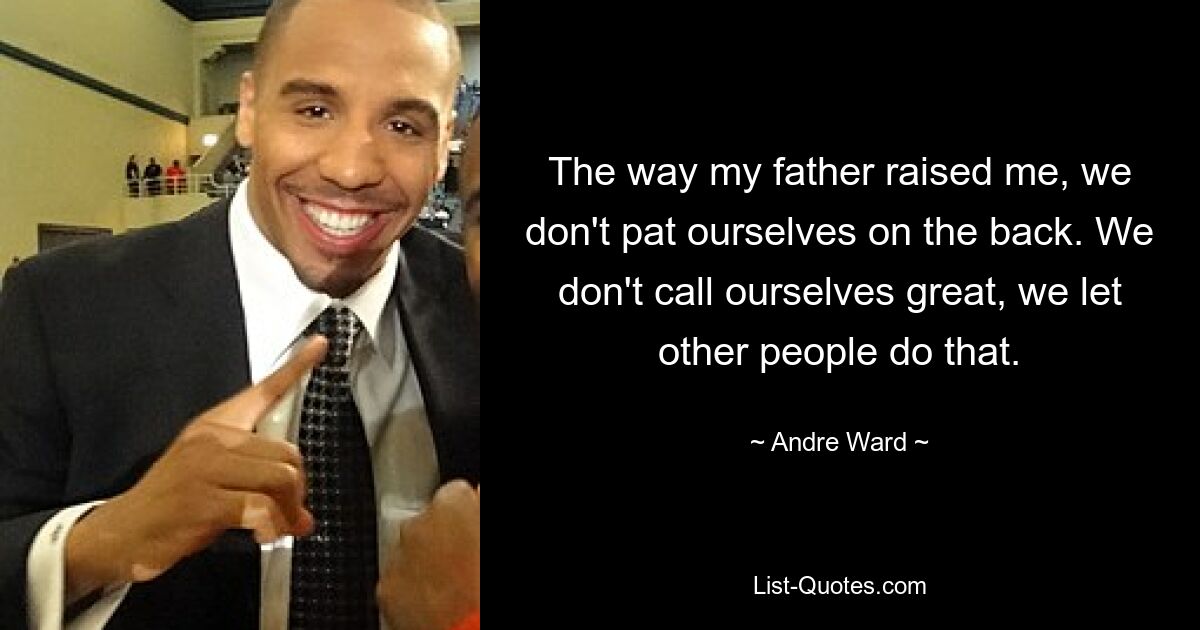 The way my father raised me, we don't pat ourselves on the back. We don't call ourselves great, we let other people do that. — © Andre Ward