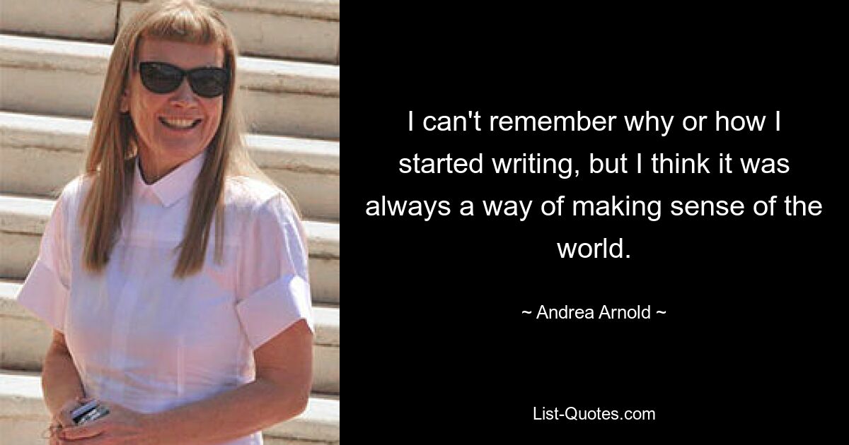 I can't remember why or how I started writing, but I think it was always a way of making sense of the world. — © Andrea Arnold