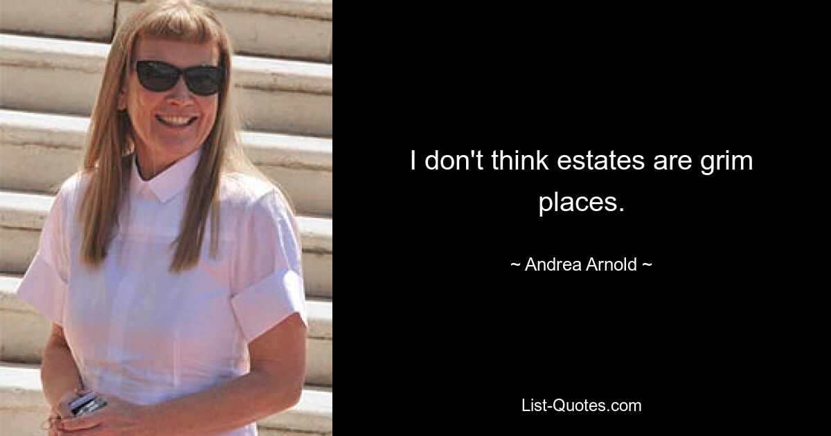 I don't think estates are grim places. — © Andrea Arnold