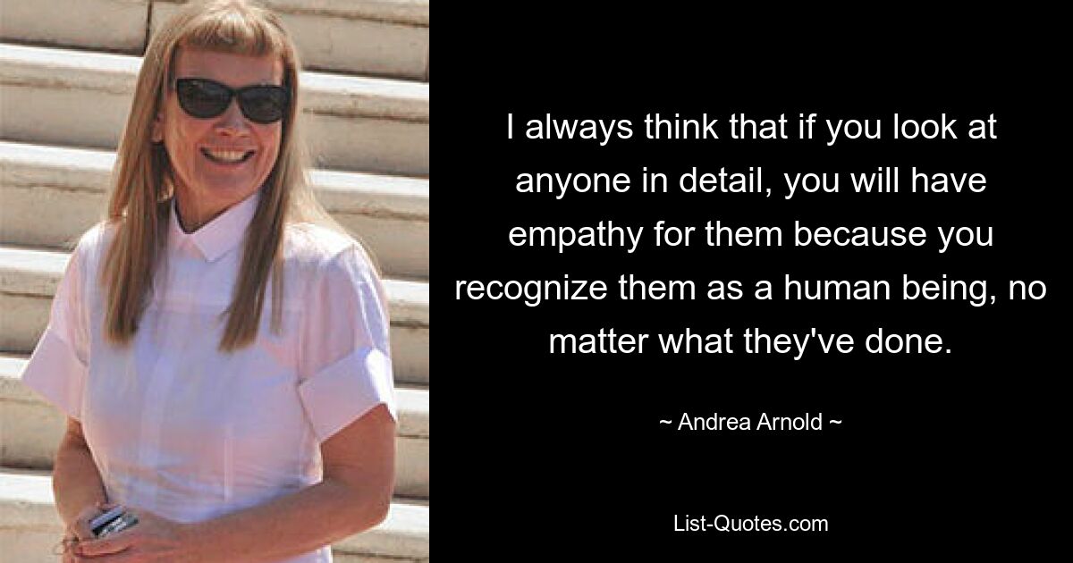 I always think that if you look at anyone in detail, you will have empathy for them because you recognize them as a human being, no matter what they've done. — © Andrea Arnold