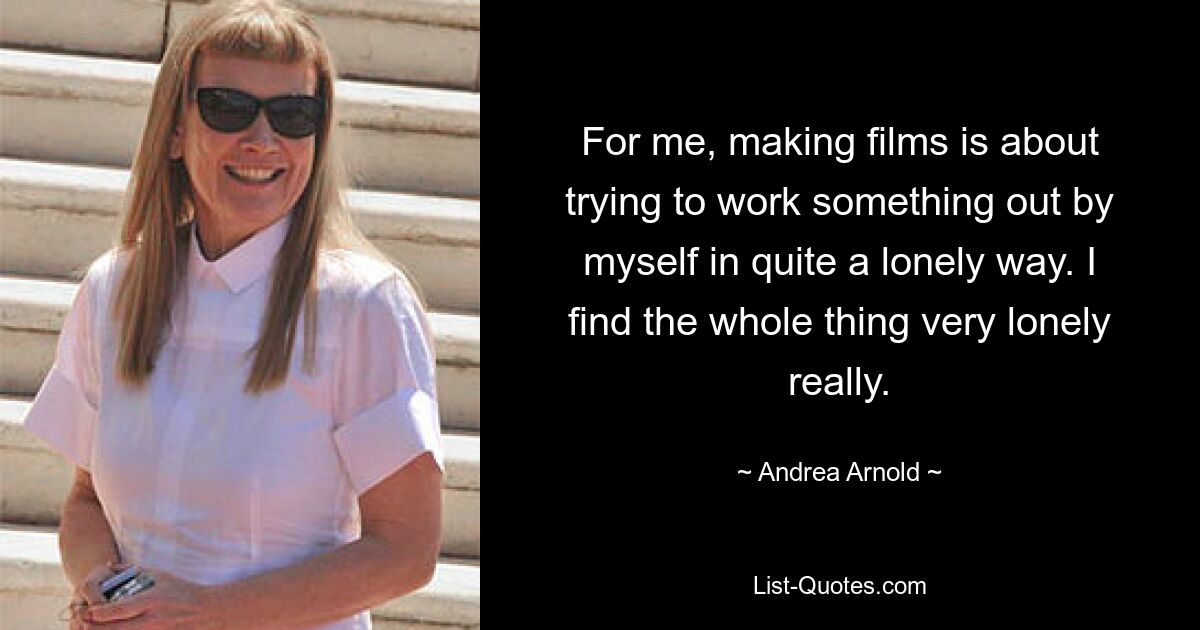 For me, making films is about trying to work something out by myself in quite a lonely way. I find the whole thing very lonely really. — © Andrea Arnold