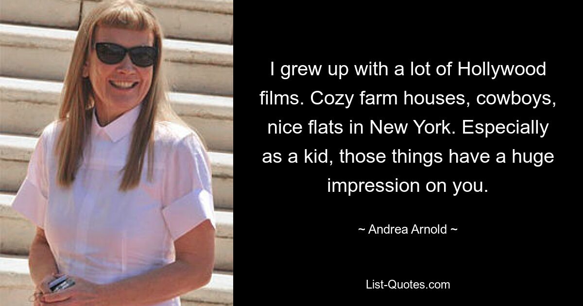 I grew up with a lot of Hollywood films. Cozy farm houses, cowboys, nice flats in New York. Especially as a kid, those things have a huge impression on you. — © Andrea Arnold