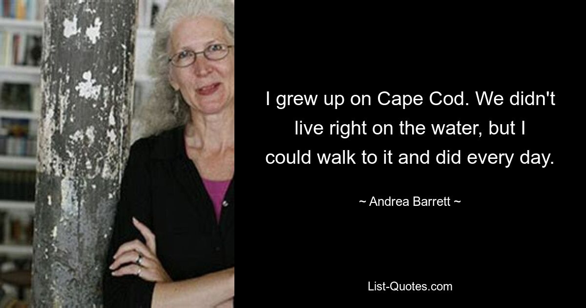 I grew up on Cape Cod. We didn't live right on the water, but I could walk to it and did every day. — © Andrea Barrett