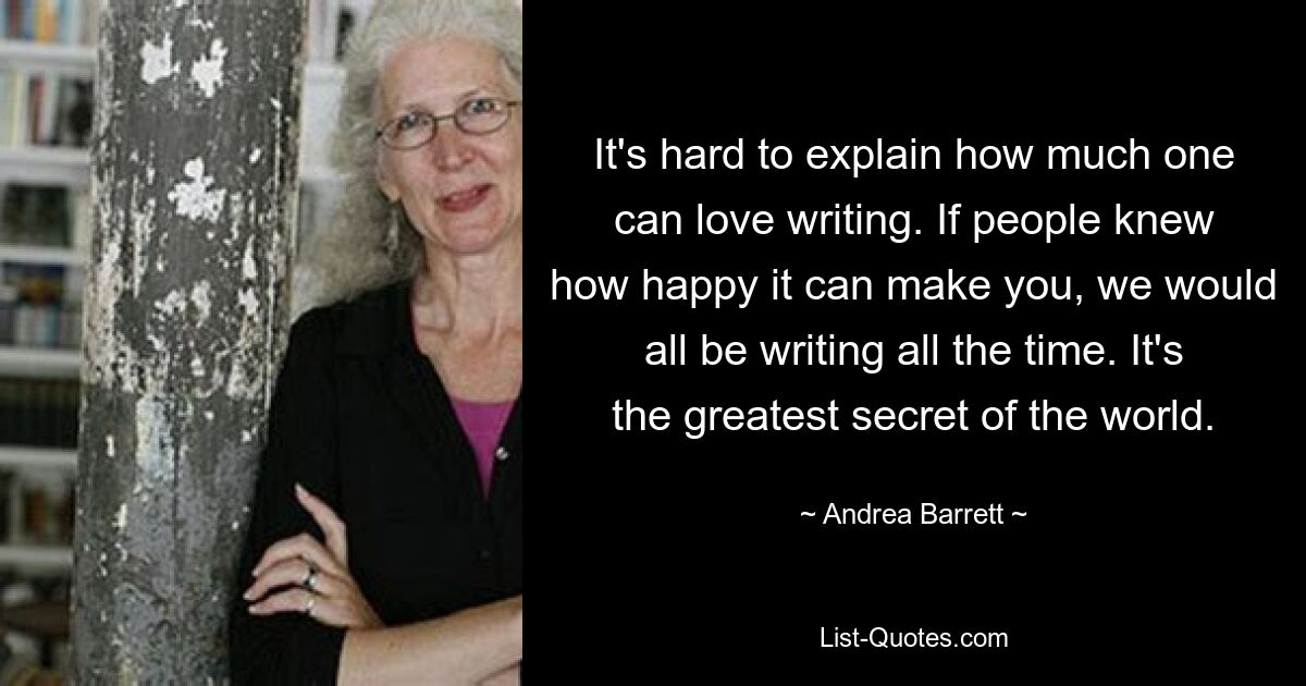 It's hard to explain how much one can love writing. If people knew how happy it can make you, we would all be writing all the time. It's the greatest secret of the world. — © Andrea Barrett