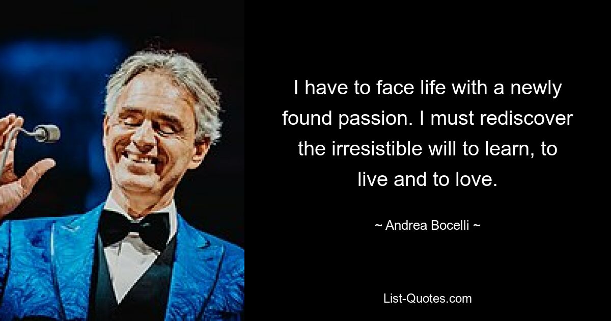 I have to face life with a newly found passion. I must rediscover the irresistible will to learn, to live and to love. — © Andrea Bocelli