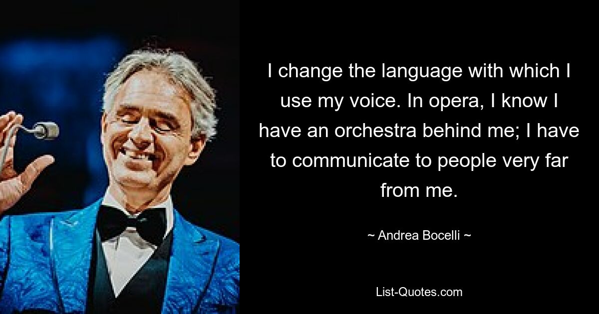 I change the language with which I use my voice. In opera, I know I have an orchestra behind me; I have to communicate to people very far from me. — © Andrea Bocelli