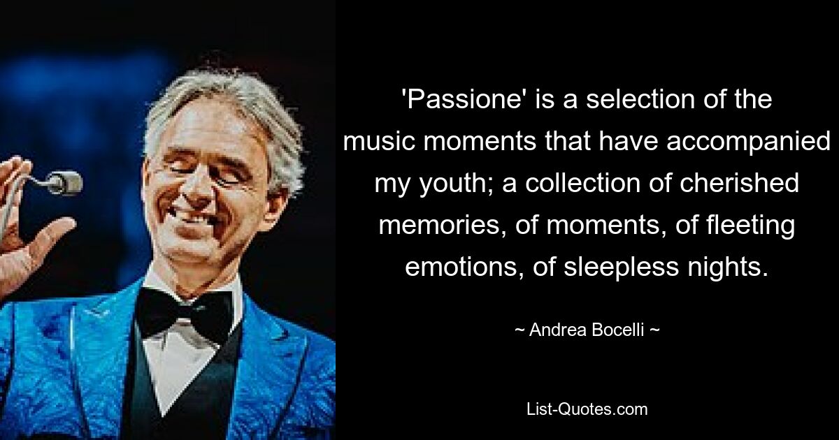 'Passione' is a selection of the music moments that have accompanied my youth; a collection of cherished memories, of moments, of fleeting emotions, of sleepless nights. — © Andrea Bocelli