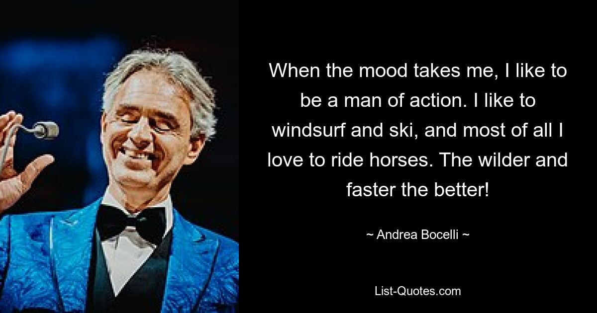 When the mood takes me, I like to be a man of action. I like to windsurf and ski, and most of all I love to ride horses. The wilder and faster the better! — © Andrea Bocelli