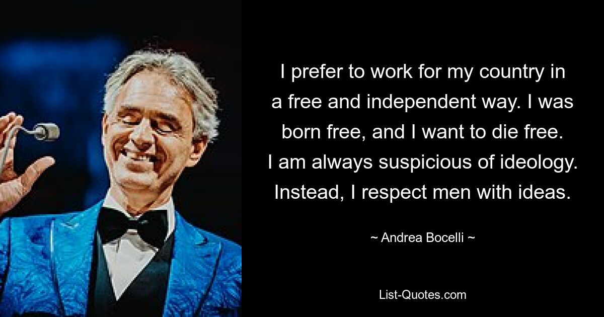 I prefer to work for my country in a free and independent way. I was born free, and I want to die free. I am always suspicious of ideology. Instead, I respect men with ideas. — © Andrea Bocelli