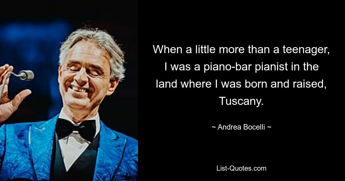 When a little more than a teenager, I was a piano-bar pianist in the land where I was born and raised, Tuscany. — © Andrea Bocelli