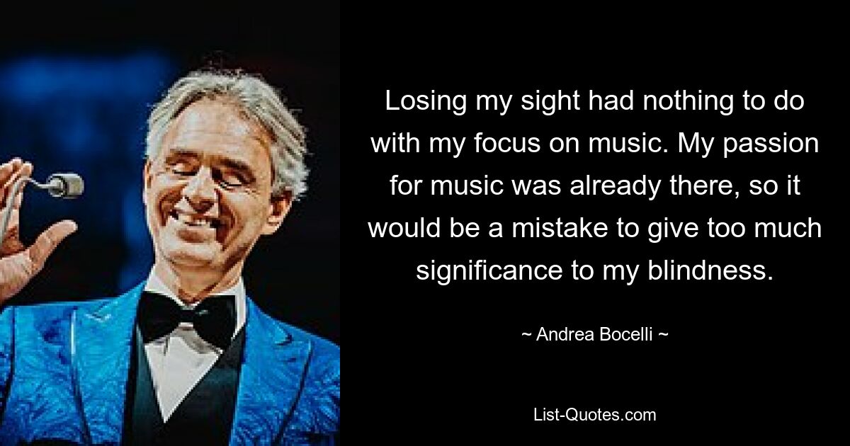 Losing my sight had nothing to do with my focus on music. My passion for music was already there, so it would be a mistake to give too much significance to my blindness. — © Andrea Bocelli