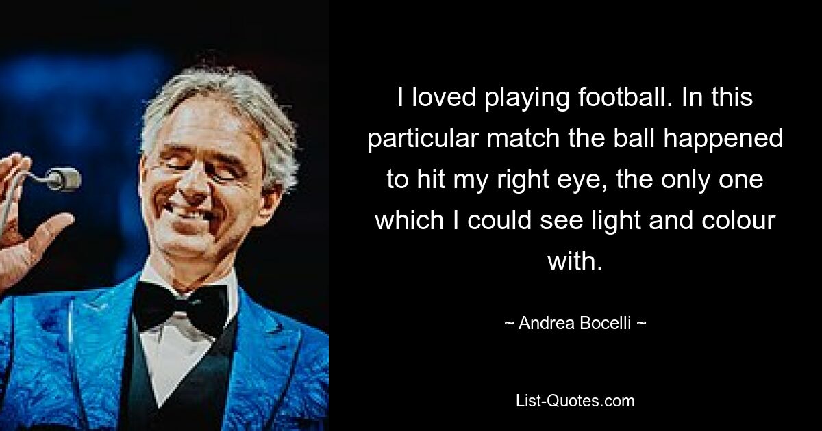 I loved playing football. In this particular match the ball happened to hit my right eye, the only one which I could see light and colour with. — © Andrea Bocelli