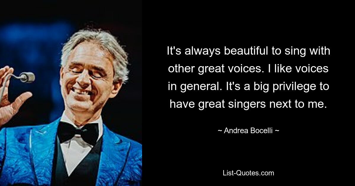 It's always beautiful to sing with other great voices. I like voices in general. It's a big privilege to have great singers next to me. — © Andrea Bocelli