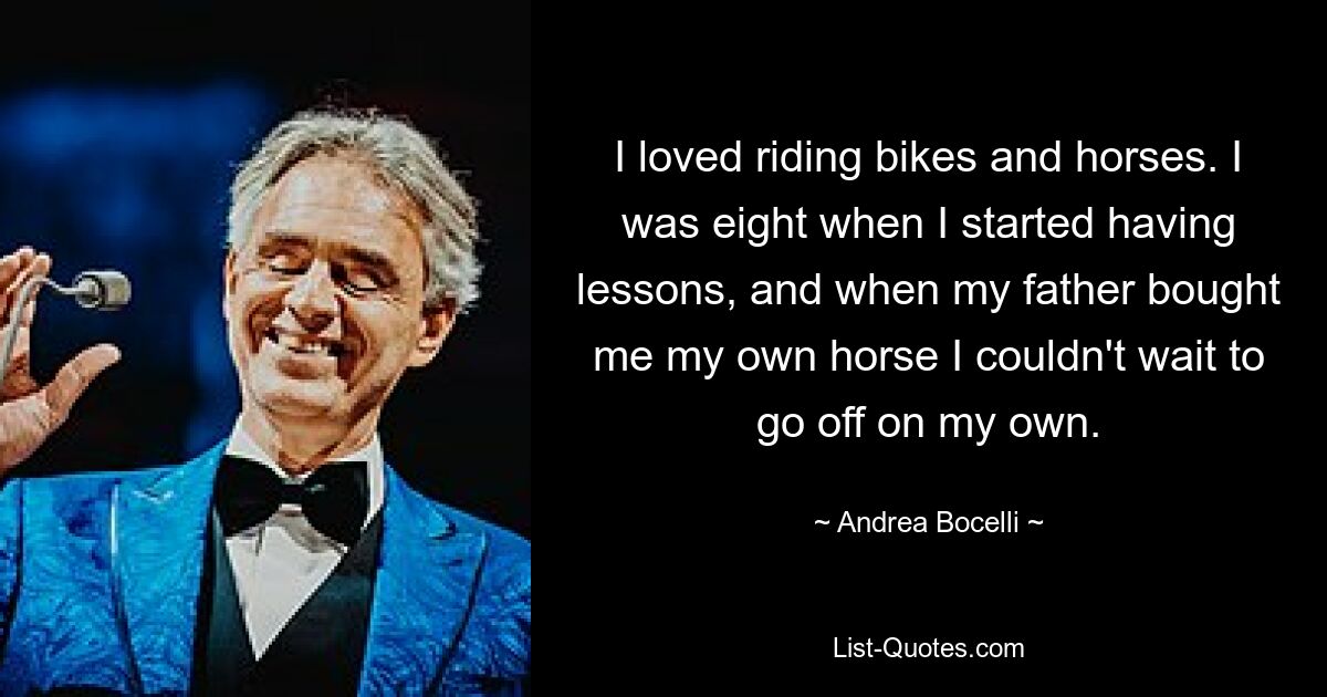 I loved riding bikes and horses. I was eight when I started having lessons, and when my father bought me my own horse I couldn't wait to go off on my own. — © Andrea Bocelli