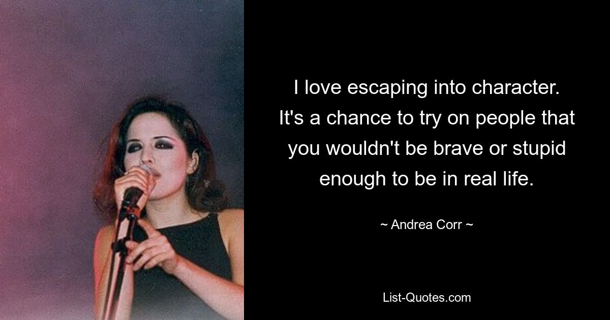 I love escaping into character. It's a chance to try on people that you wouldn't be brave or stupid enough to be in real life. — © Andrea Corr