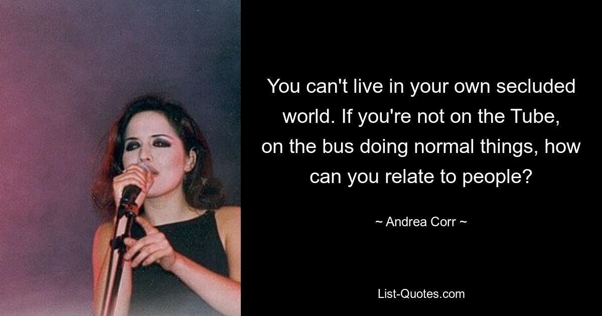 You can't live in your own secluded world. If you're not on the Tube, on the bus doing normal things, how can you relate to people? — © Andrea Corr