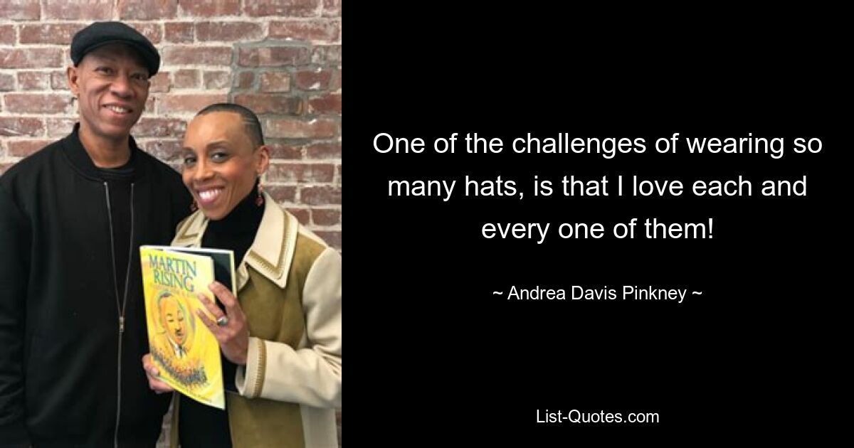 One of the challenges of wearing so many hats, is that I love each and every one of them! — © Andrea Davis Pinkney