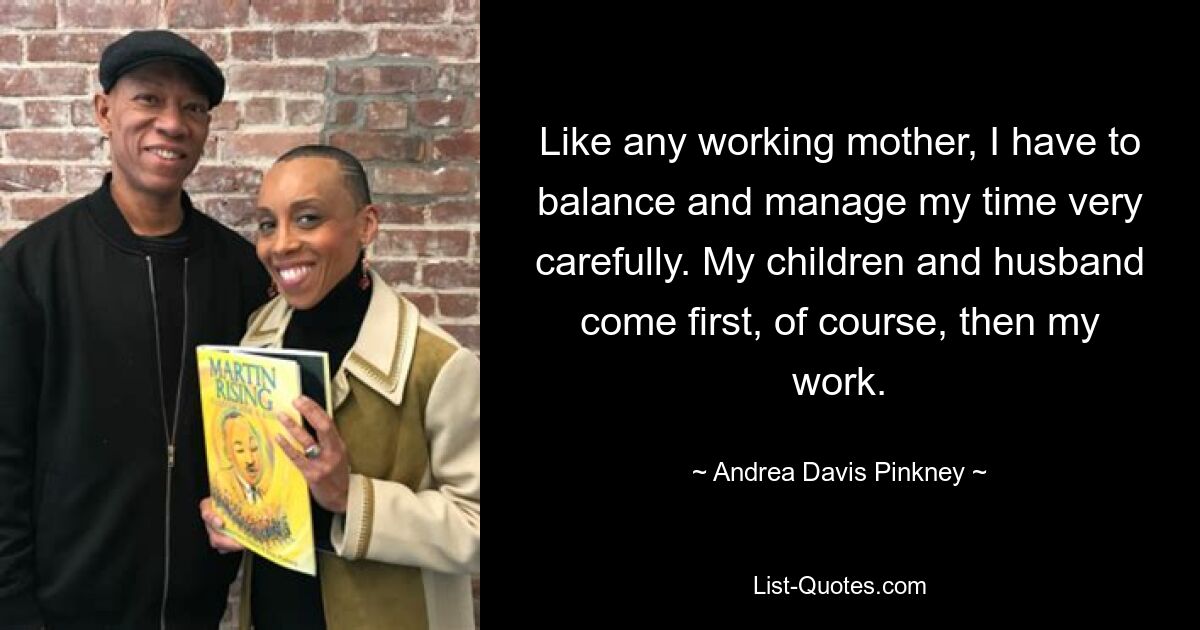 Like any working mother, I have to balance and manage my time very carefully. My children and husband come first, of course, then my work. — © Andrea Davis Pinkney