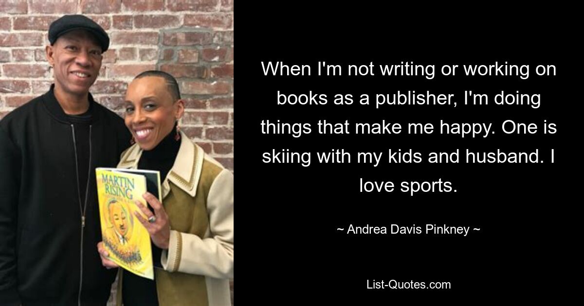 When I'm not writing or working on books as a publisher, I'm doing things that make me happy. One is skiing with my kids and husband. I love sports. — © Andrea Davis Pinkney