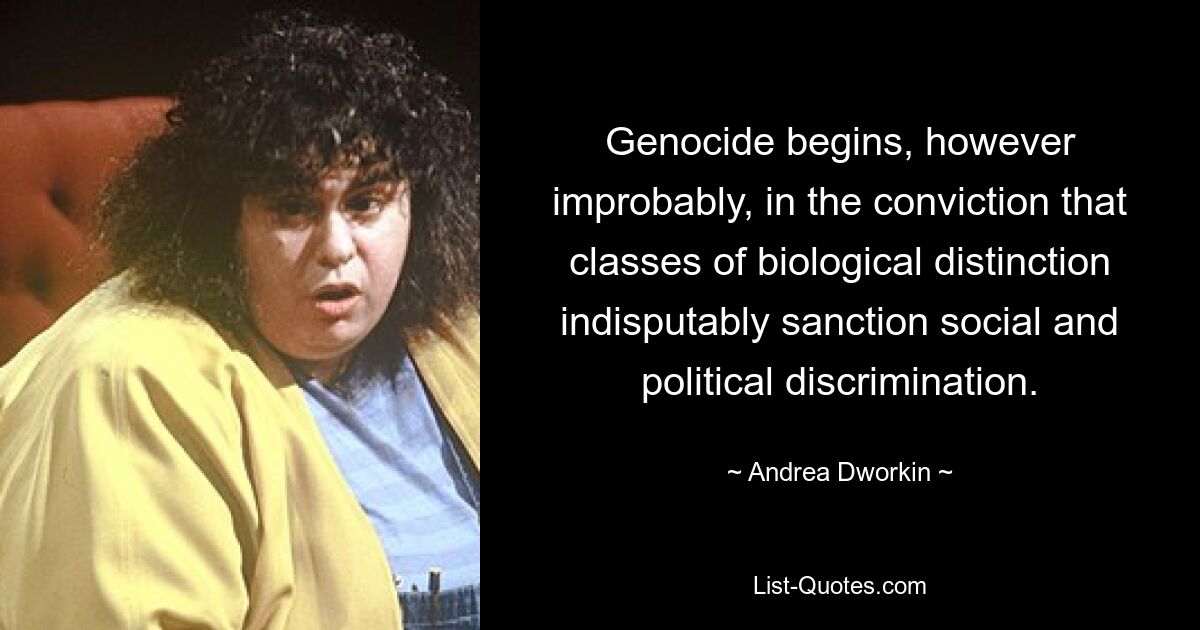 Genocide begins, however improbably, in the conviction that classes of biological distinction indisputably sanction social and political discrimination. — © Andrea Dworkin