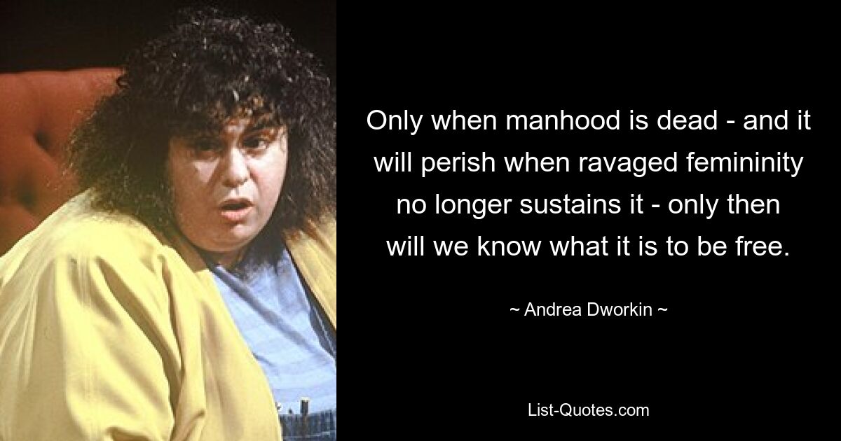 Only when manhood is dead - and it will perish when ravaged femininity no longer sustains it - only then will we know what it is to be free. — © Andrea Dworkin