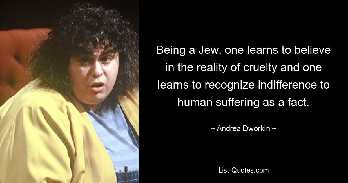 Being a Jew, one learns to believe in the reality of cruelty and one learns to recognize indifference to human suffering as a fact. — © Andrea Dworkin