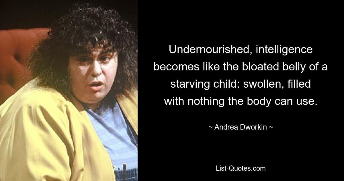 Undernourished, intelligence becomes like the bloated belly of a starving child: swollen, filled with nothing the body can use. — © Andrea Dworkin