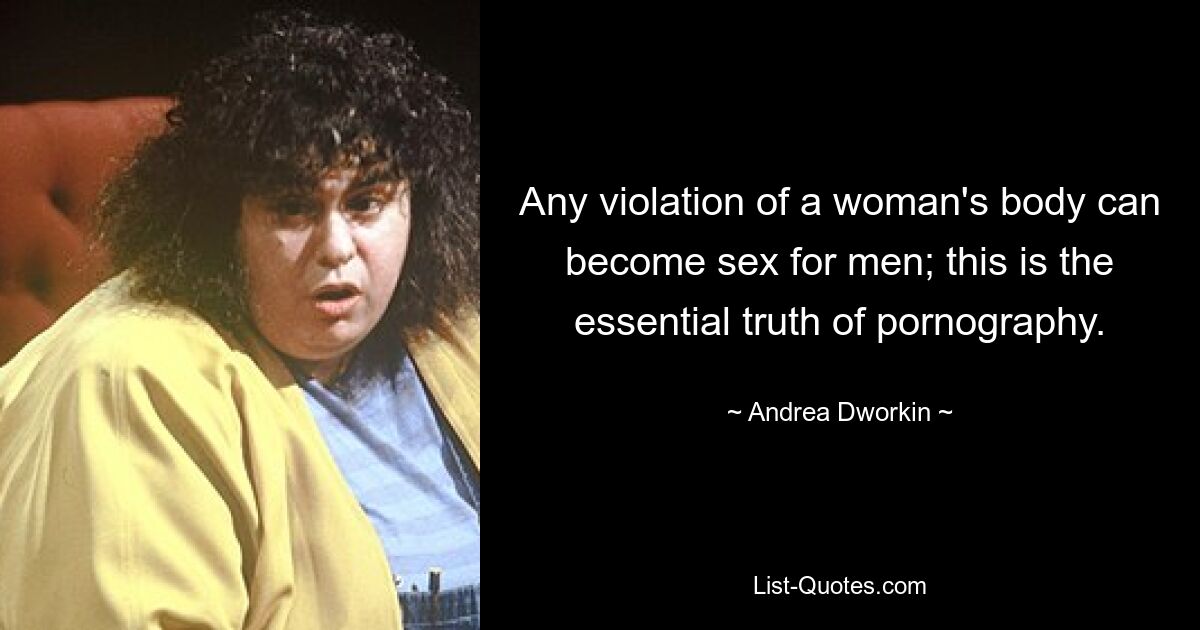 Any violation of a woman's body can become sex for men; this is the essential truth of pornography. — © Andrea Dworkin